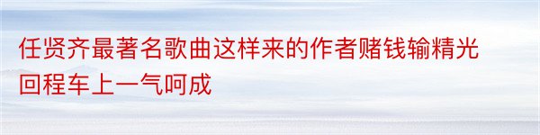 任贤齐最著名歌曲这样来的作者赌钱输精光回程车上一气呵成