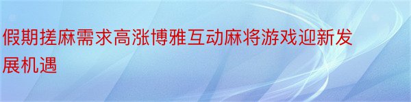 假期搓麻需求高涨博雅互动麻将游戏迎新发展机遇