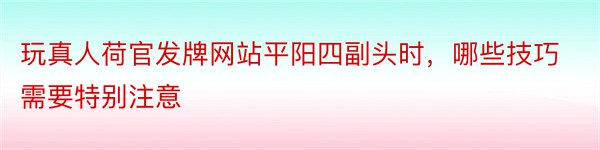 玩真人荷官发牌网站平阳四副头时，哪些技巧需要特别注意