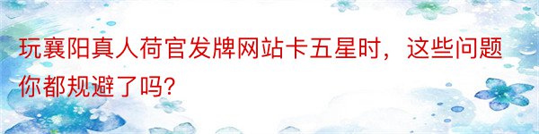 玩襄阳真人荷官发牌网站卡五星时，这些问题你都规避了吗？