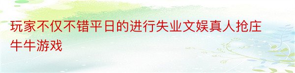 玩家不仅不错平日的进行失业文娱真人抢庄牛牛游戏