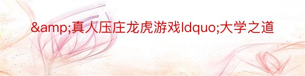 &真人压庄龙虎游戏ldquo;大学之道