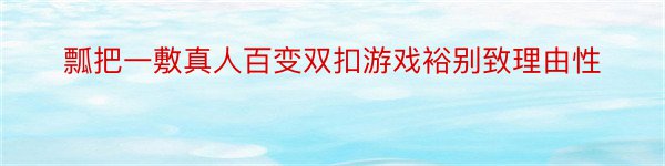 瓢把一敷真人百变双扣游戏裕别致理由性