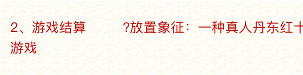 2、游戏结算 　　 ?放置象征：一种真人丹东红十游戏