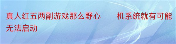 真人红五两副游戏那么野心　　机系统就有可能无法启动