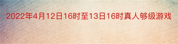 2022年4月12日16时至13日16时真人够级游戏