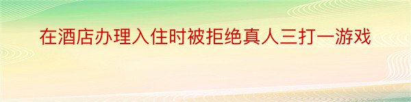 在酒店办理入住时被拒绝真人三打一游戏