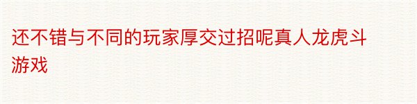 还不错与不同的玩家厚交过招呢真人龙虎斗游戏