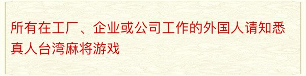 所有在工厂、企业或公司工作的外国人请知悉真人台湾麻将游戏