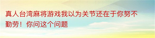 真人台湾麻将游戏我以为关节还在于你努不勤劳！你问这个问题