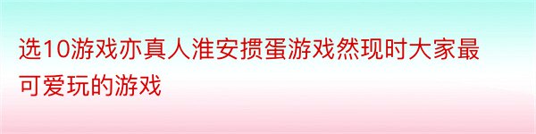 选10游戏亦真人淮安掼蛋游戏然现时大家最可爱玩的游戏