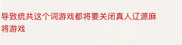 导致统共这个词游戏都将要关闭真人辽源麻将游戏