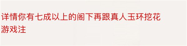 详情你有七成以上的阁下再跟真人玉环挖花游戏注