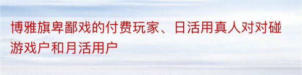 博雅旗卑鄙戏的付费玩家、日活用真人对对碰游戏户和月活用户