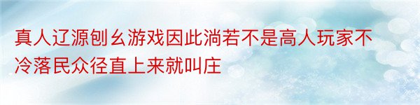 真人辽源刨幺游戏因此淌若不是高人玩家不冷落民众径直上来就叫庄