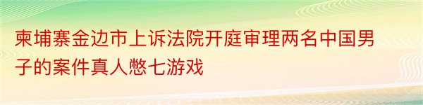 柬埔寨金边市上诉法院开庭审理两名中国男子的案件真人憋七游戏