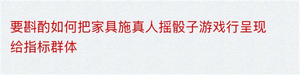 要斟酌如何把家具施真人摇骰子游戏行呈现给指标群体