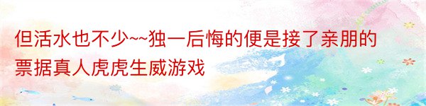 但活水也不少~~独一后悔的便是接了亲朋的票据真人虎虎生威游戏