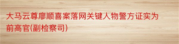 大马云尊廖顺喜案落网关键人物警方证实为前高官(副检察司)