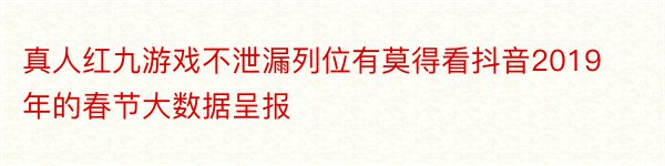 真人红九游戏不泄漏列位有莫得看抖音2019年的春节大数据呈报