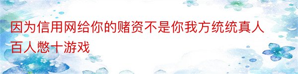 因为信用网给你的赌资不是你我方统统真人百人憋十游戏