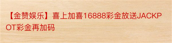 【金赞娱乐】喜上加喜16888彩金放送JACKPOT彩金再加码