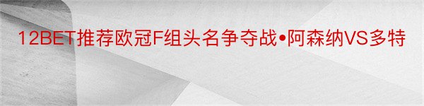 12BET推荐欧冠F组头名争夺战•阿森纳VS多特