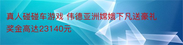 真人碰碰车游戏 伟德亚洲嫦娥下凡送豪礼奖金高达23140元