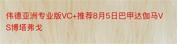 伟德亚洲专业版VC+推荐8月5日巴甲达伽马VS博塔弗戈