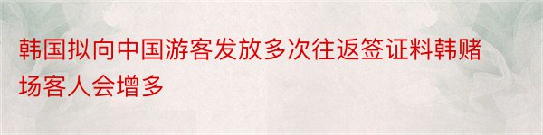 韩国拟向中国游客发放多次往返签证料韩赌场客人会增多