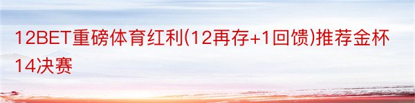 12BET重磅体育红利(12再存+1回馈)推荐金杯14决赛