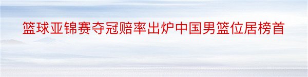 篮球亚锦赛夺冠赔率出炉中国男篮位居榜首