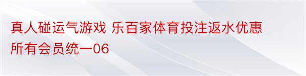 真人碰运气游戏 乐百家体育投注返水优惠所有会员统一06