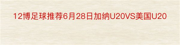 12博足球推荐6月28日加纳U20VS美国U20