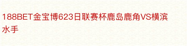 188BET金宝博623日联赛杯鹿岛鹿角VS横滨水手