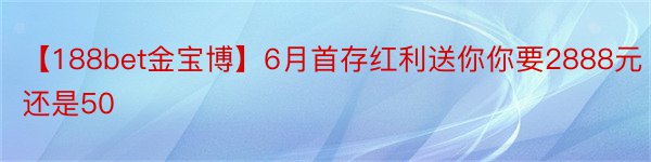 【188bet金宝博】6月首存红利送你你要2888元还是50