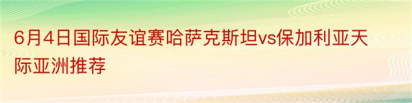 6月4日国际友谊赛哈萨克斯坦vs保加利亚天际亚洲推荐