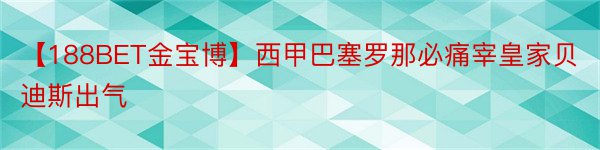 【188BET金宝博】西甲巴塞罗那必痛宰皇家贝迪斯出气