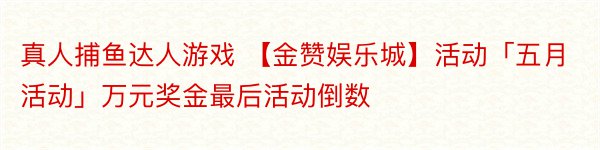 真人捕鱼达人游戏 【金赞娱乐城】活动「五月活动」万元奖金最后活动倒数