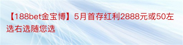 【188bet金宝博】5月首存红利2888元或50左选右选随您选