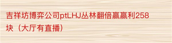 吉祥坊博弈公司ptLHJ丛林翻倍赢赢利258块（大厅有直播）