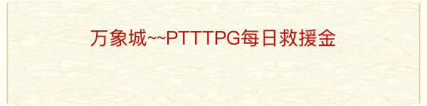 万象城~~PTTTPG每日救援金